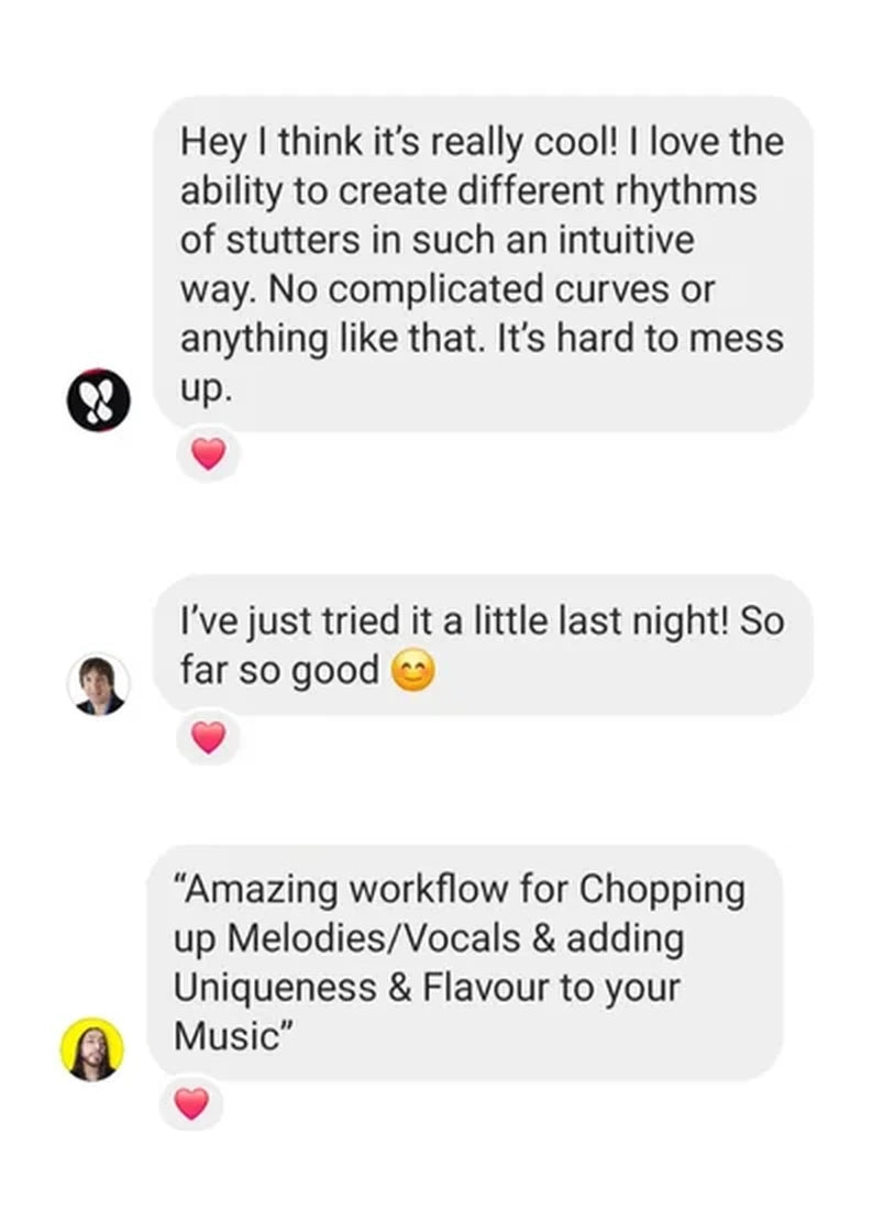 Instagram messages from three producers: “Hey I think it’s really cool! I love the ability to create different rhythms of stutters in such an intuitive way. No complicated curves or anything like that. It’s hard to mess up.” “I’ve just tried it a little last night! So far so good.” “Amazing workflow for Chopping up Melodies/Vocals & adding Uniqueness & Flavour to your Music.”