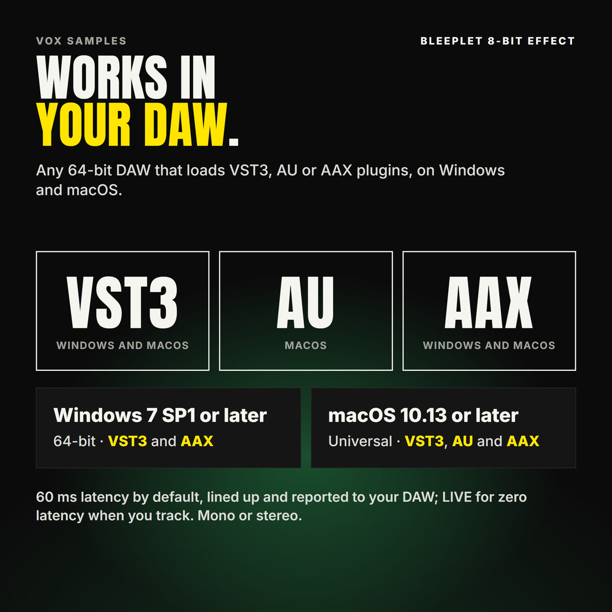 Bleeplet 8-Bit Effect formats: VST3, AU and AAX. Windows 7 SP1 or later, 64-bit: VST3 and AAX. macOS 10.13 or later, universal (Intel and ARM): VST3, AU and AAX. Works in any 64-bit DAW that loads VST3, AU or AAX plugins. 60 ms latency by default, lined up and reported to your DAW; LIVE for zero latency when you track. Mono or stereo.