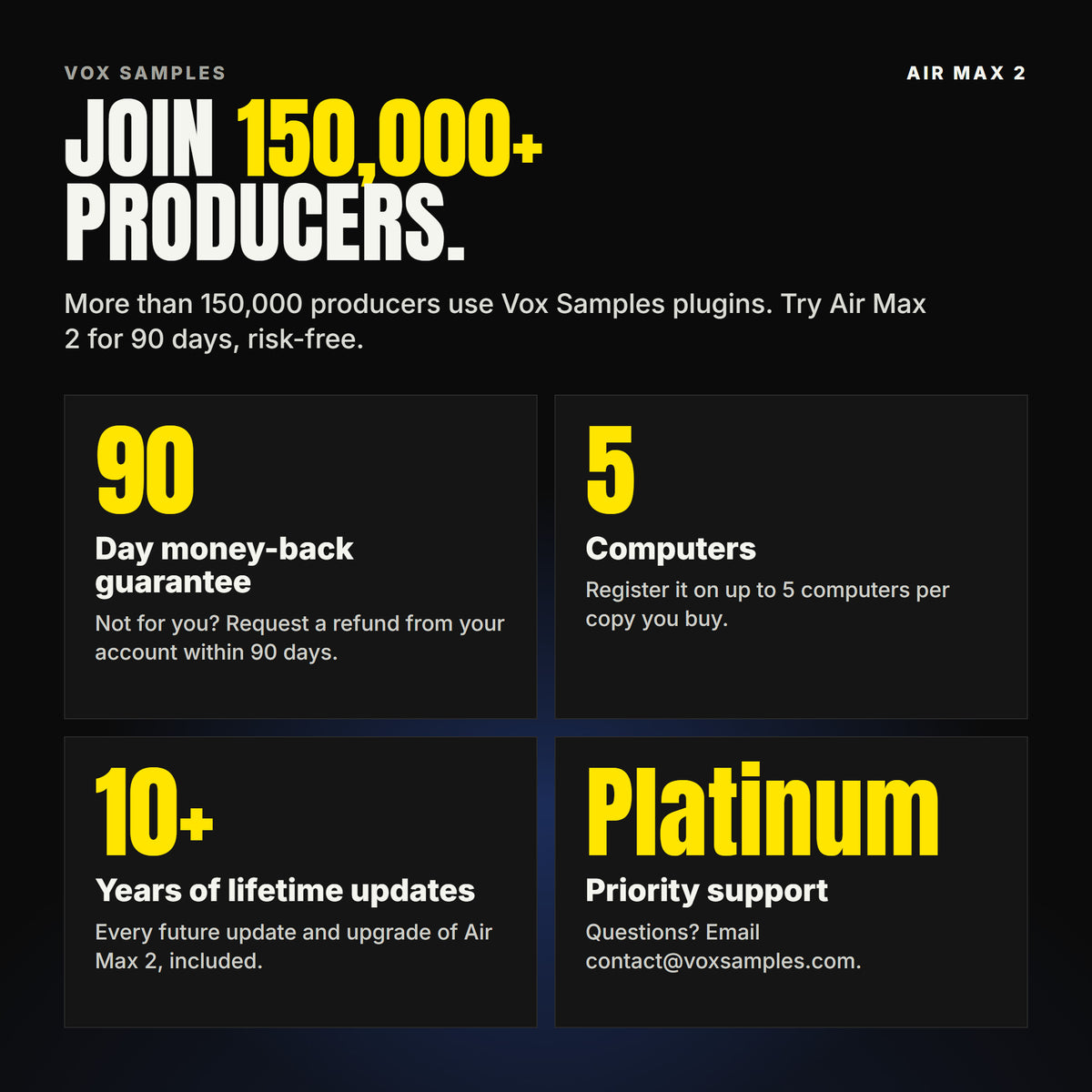 Join 150,000+ producers who use Vox Samples plugins. Air Max 2 comes with a 90-day money-back guarantee you claim from your account, registration on up to five of your own computers per copy you buy, lifetime updates for 10+ years, and Platinum priority support.