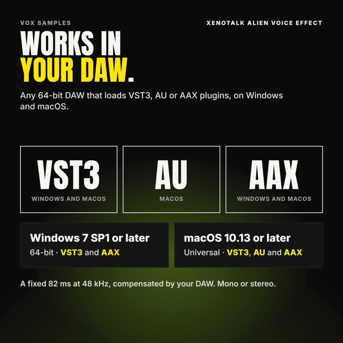 Xenotalk Alien Voice Effect formats: VST3, AU and AAX. Windows 7 SP1 or later, 64-bit: VST3 and AAX. macOS 10.13 or later, universal (Intel and ARM): VST3, AU and AAX. Works in any 64-bit DAW that loads VST3, AU or AAX plugins. A fixed 82 ms at 48 kHz, compensated by your DAW. Mono or stereo.