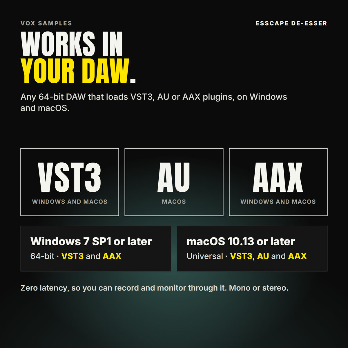 Esscape De-Esser formats: VST3, AU and AAX. Windows 7 SP1 or later, 64-bit: VST3 and AAX. macOS 10.13 or later, universal (Intel and ARM): VST3, AU and AAX. Works in any 64-bit DAW that loads VST3, AU or AAX plugins. Zero latency, so you can record and monitor through it. Mono or stereo.