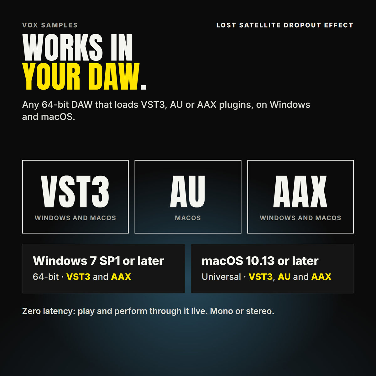 Lost Satellite Dropout Effect formats: VST3, AU and AAX. Windows 7 SP1 or later, 64-bit: VST3 and AAX. macOS 10.13 or later, universal (Intel and ARM): VST3, AU and AAX. Works in any 64-bit DAW that loads VST3, AU or AAX plugins. Zero latency: play and perform through it live. Mono or stereo.