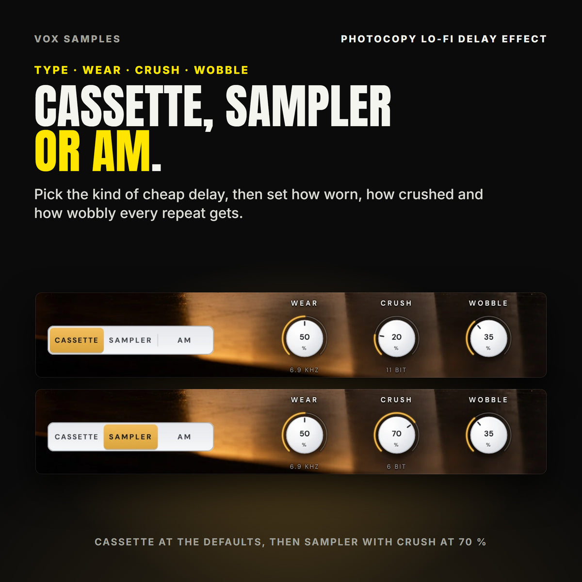 Photocopy's TYPE keys and its WEAR, CRUSH and WOBBLE knobs twice: on Init, CASSETTE lit, WEAR at 50 % (6.9 KHZ), CRUSH at 20 % (11 BIT), WOBBLE at 35 %; then SAMPLER lit with CRUSH at 70 % (6 BIT).