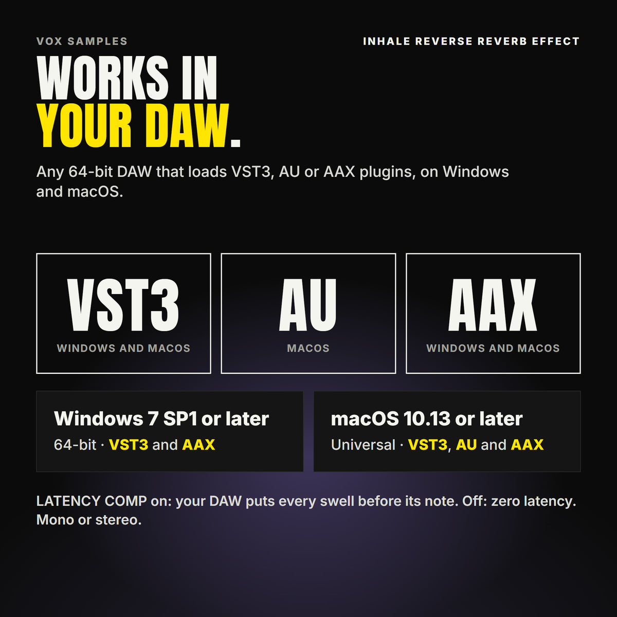 Inhale Reverse Reverb Effect formats: VST3, AU and AAX. Windows 7 SP1 or later, 64-bit: VST3 and AAX. macOS 10.13 or later, universal (Intel and ARM): VST3, AU and AAX. Works in any 64-bit DAW that loads VST3, AU or AAX plugins. LATENCY COMP on: your DAW puts every swell before its note. Off: zero latency. Mono or stereo.
