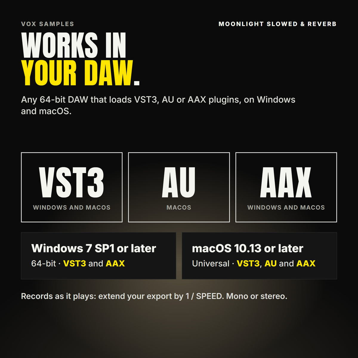 Moonlight Slowed & Reverb formats: VST3, AU and AAX. Windows 7 SP1 or later, 64-bit: VST3 and AAX. macOS 10.13 or later, universal (Intel and ARM): VST3, AU and AAX. Works in any 64-bit DAW that loads VST3, AU or AAX plugins. Records as it plays: extend your export by 1 / SPEED. Mono or stereo.