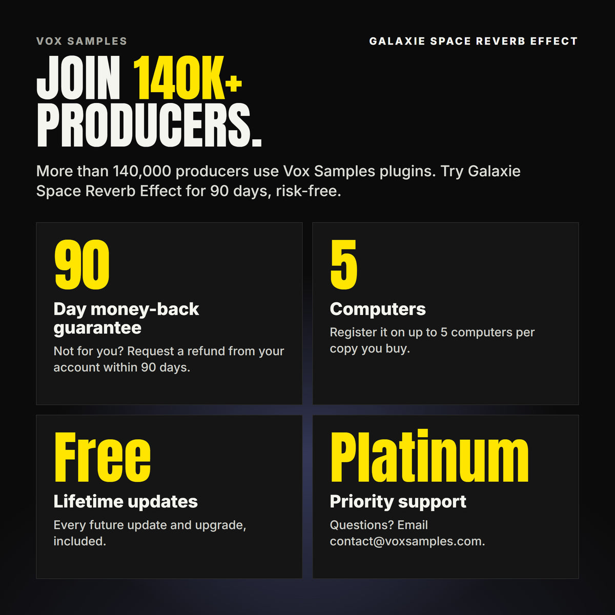 Join 140K+ producers who use Vox Samples plugins. Galaxie Space Reverb Effect comes with a 90-day money-back guarantee you claim from your account, registration on up to five of your own computers per copy you buy, free lifetime updates, and Platinum priority support.