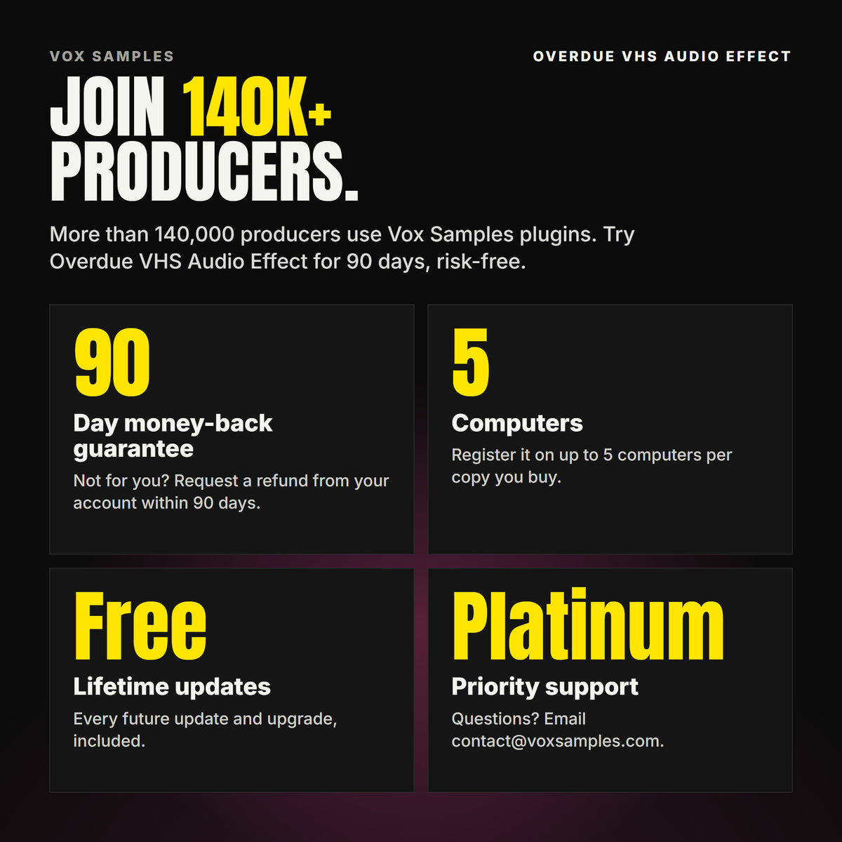 Join 140K+ producers who use Vox Samples plugins. Overdue VHS Audio Effect comes with a 90-day money-back guarantee you claim from your account, registration on up to five of your own computers per copy you buy, free lifetime updates, and Platinum priority support.