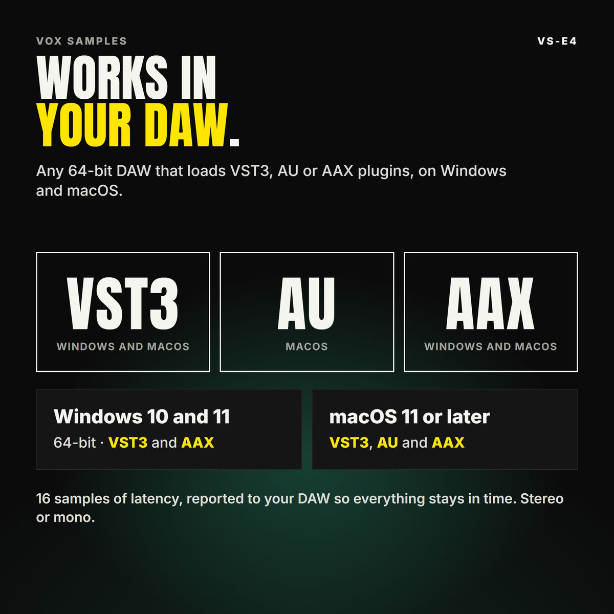 VS-E4 formats: VST3, AU and AAX. Windows 10 and 11, 64-bit: VST3 and AAX. macOS 11 or later: VST3, AU and AAX. Works in any 64-bit DAW that loads VST3, AU or AAX plugins. 16 samples of latency, reported to your DAW so everything stays in time. Stereo or mono.