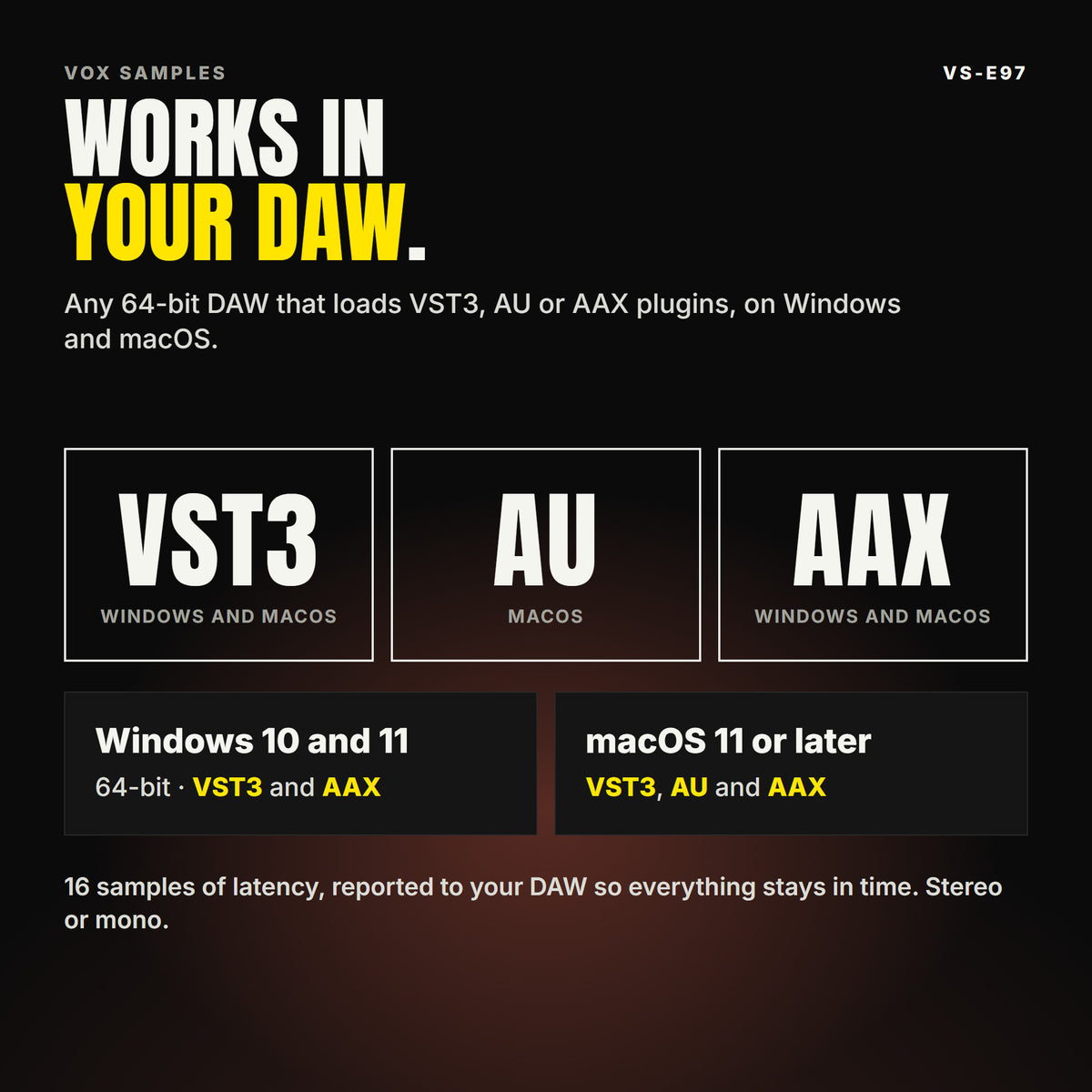 VS-E97 formats: VST3, AU and AAX. Windows 10 and 11, 64-bit: VST3 and AAX. macOS 11 or later: VST3, AU and AAX. Works in any 64-bit DAW that loads VST3, AU or AAX plugins. 16 samples of latency, reported to your DAW so everything stays in time. Stereo or mono.
