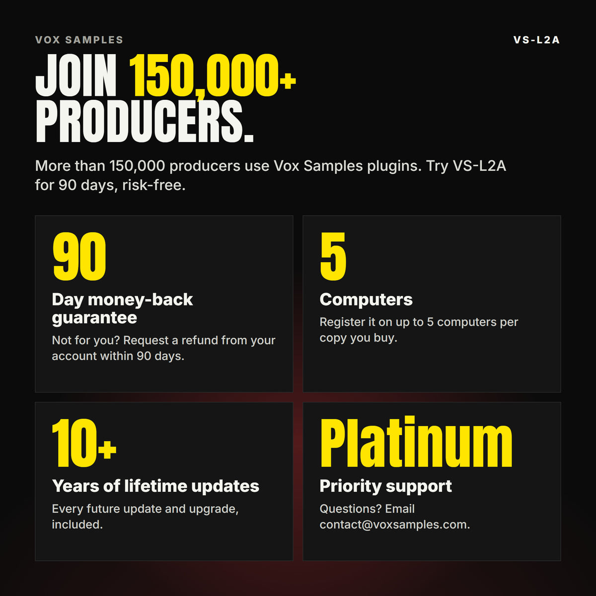 Join 150,000+ producers who use Vox Samples plugins. VS-L2A comes with a 90-day money-back guarantee you claim from your account, registration on up to five of your own computers per copy you buy, lifetime updates for 10+ years, and Platinum priority support.