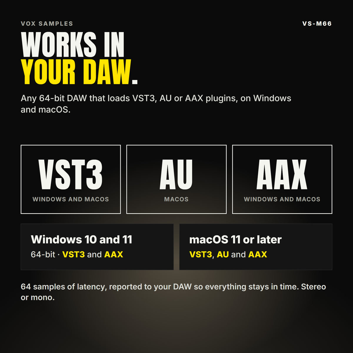 VS-M66 formats: VST3, AU and AAX. Windows 10 and 11, 64-bit: VST3 and AAX. macOS 11 or later: VST3, AU and AAX. Works in any 64-bit DAW that loads VST3, AU or AAX plugins. 64 samples of latency, reported to your DAW so everything stays in time. Stereo or mono.