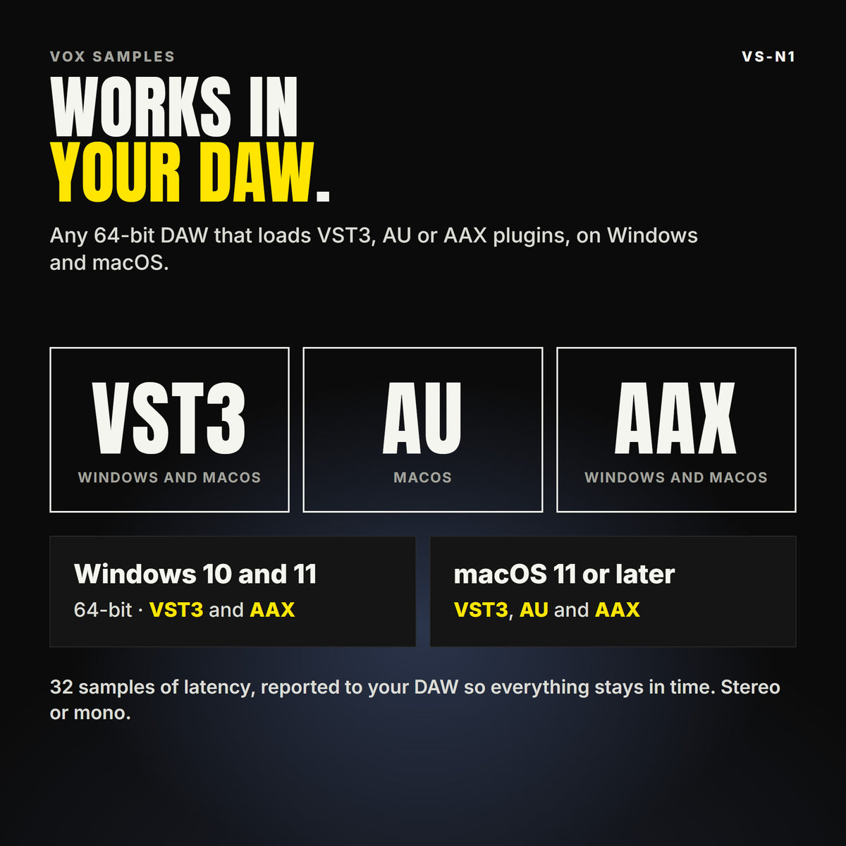 VS-N1 formats: VST3, AU and AAX. Windows 10 and 11, 64-bit: VST3 and AAX. macOS 11 or later: VST3, AU and AAX. Works in any 64-bit DAW that loads VST3, AU or AAX plugins. 32 samples of latency, reported to your DAW so everything stays in time. Stereo or mono.