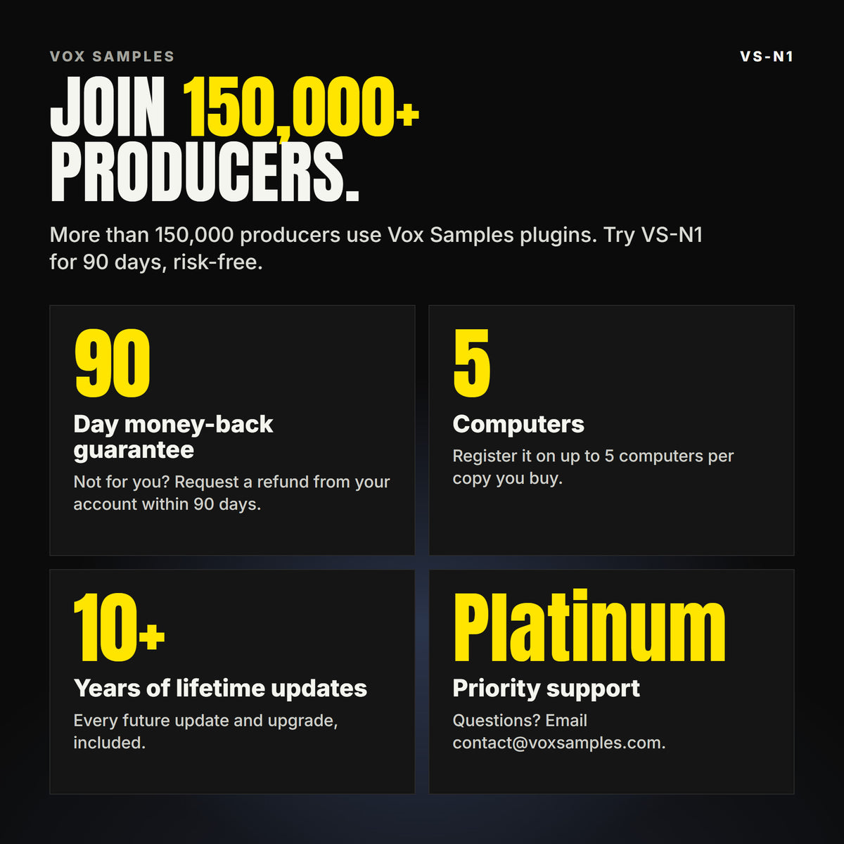 Join 150,000+ producers who use Vox Samples plugins. VS-N1 comes with a 90-day money-back guarantee you claim from your account, registration on up to five of your own computers per copy you buy, lifetime updates for 10+ years, and Platinum priority support.