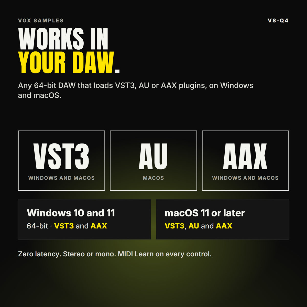 VS-Q4 formats: VST3, AU and AAX. Windows 10 and 11, 64-bit: VST3 and AAX. macOS 11 or later: VST3, AU and AAX. Works in any 64-bit DAW that loads VST3, AU or AAX plugins. Zero latency. Stereo or mono. MIDI Learn on every control.