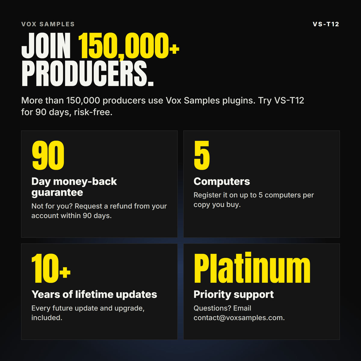 Join 150,000+ producers who use Vox Samples plugins. VS-T12 comes with a 90-day money-back guarantee you claim from your account, registration on up to five of your own computers per copy you buy, lifetime updates for 10+ years, and Platinum priority support.