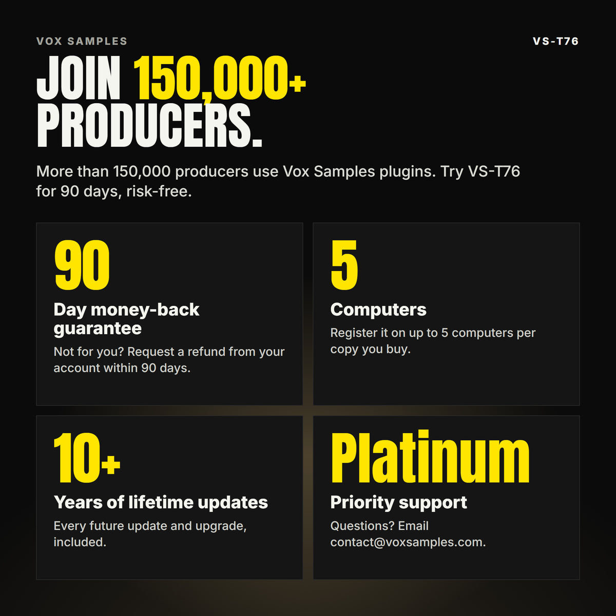Join 150,000+ producers who use Vox Samples plugins. VS-T76 comes with a 90-day money-back guarantee you claim from your account, registration on up to five of your own computers per copy you buy, lifetime updates for 10+ years, and Platinum priority support.